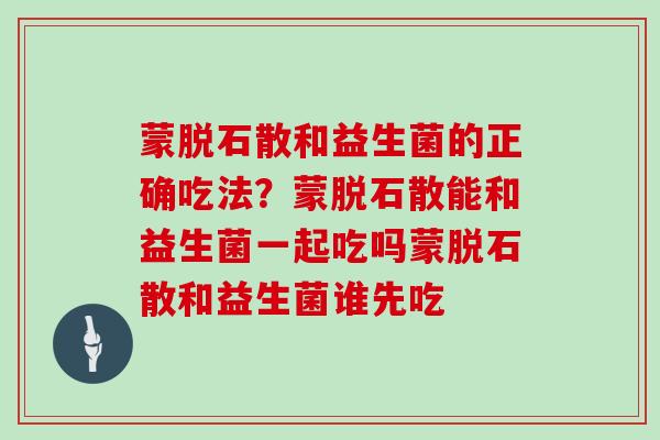 蒙脱石散和益生菌的正确吃法？蒙脱石散能和益生菌一起吃吗蒙脱石散和益生菌谁先吃