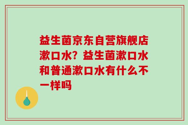 益生菌京东自营旗舰店漱口水？益生菌漱口水和普通漱口水有什么不一样吗