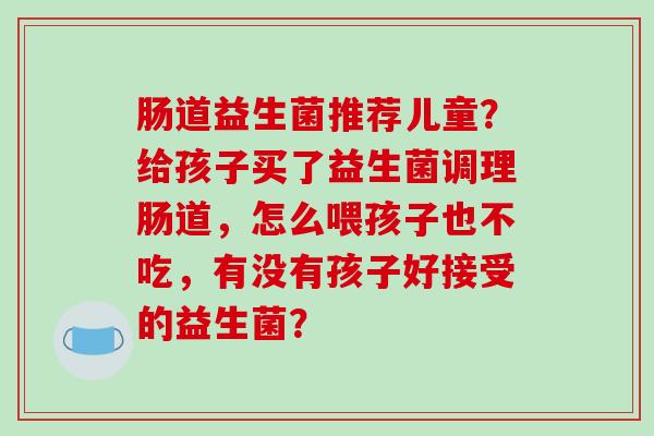 肠道益生菌推荐儿童？给孩子买了益生菌调理肠道，怎么喂孩子也不吃，有没有孩子好接受的益生菌？