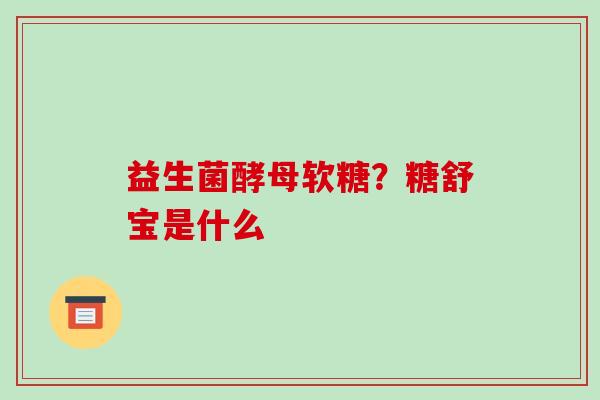 益生菌酵母软糖？糖舒宝是什么