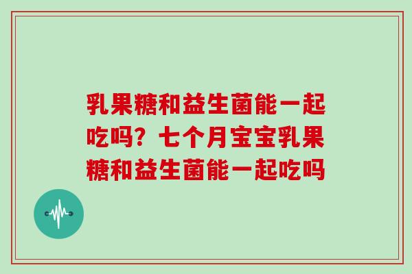 乳果糖和益生菌能一起吃吗？七个月宝宝乳果糖和益生菌能一起吃吗