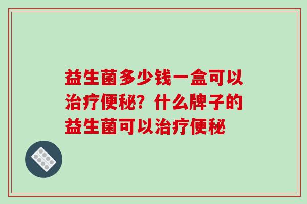 益生菌多少钱一盒可以治疗便秘？什么牌子的益生菌可以治疗便秘