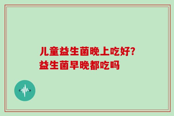 儿童益生菌晚上吃好？益生菌早晚都吃吗