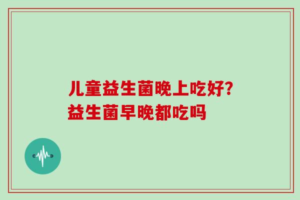 儿童益生菌晚上吃好？益生菌早晚都吃吗