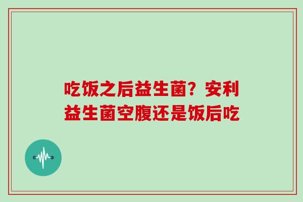 吃饭之后益生菌？安利益生菌空腹还是饭后吃