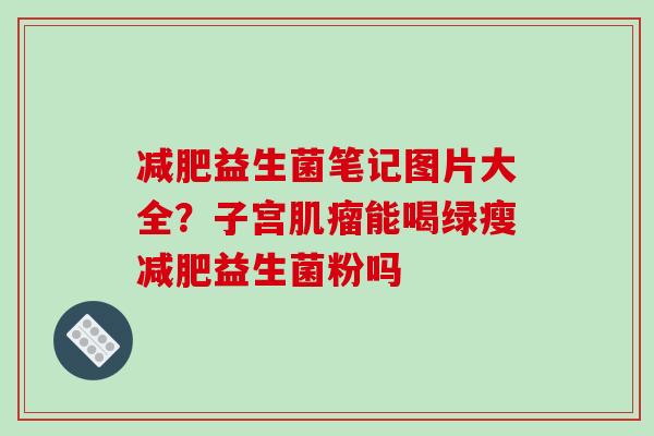 减肥益生菌笔记图片大全？子宫肌瘤能喝绿瘦减肥益生菌粉吗