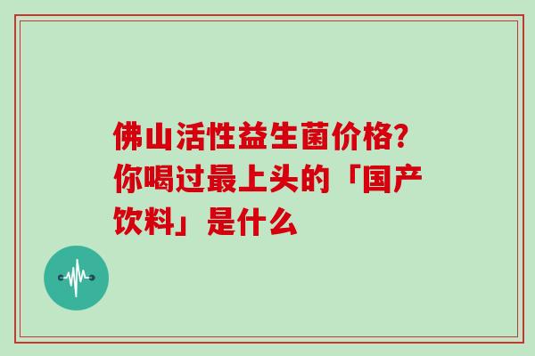 佛山活性益生菌价格？你喝过最上头的「国产饮料」是什么