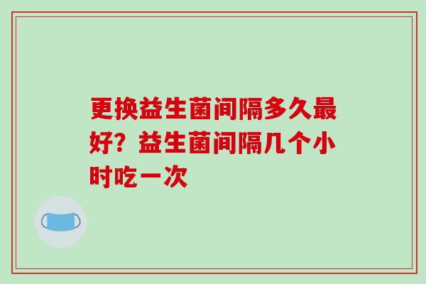 更换益生菌间隔多久好？益生菌间隔几个小时吃一次