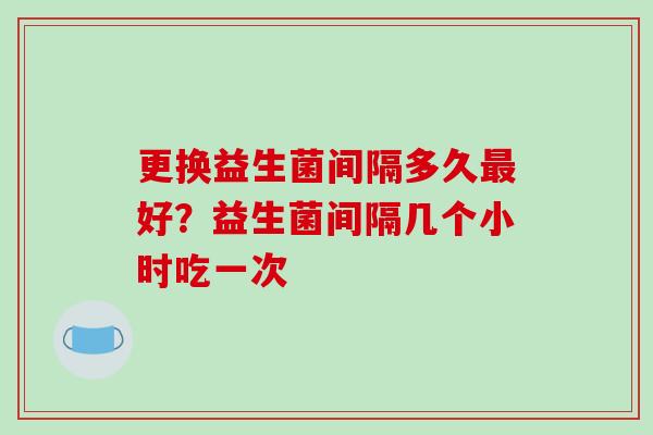 更换益生菌间隔多久最好？益生菌间隔几个小时吃一次