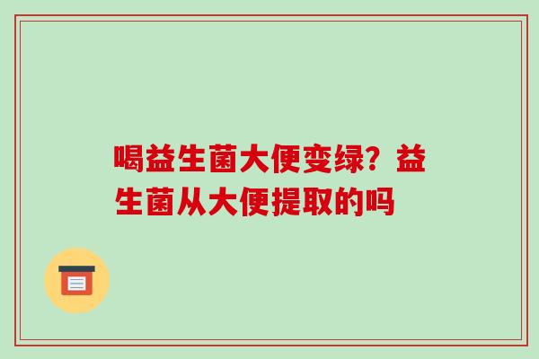 喝益生菌大便变绿？益生菌从大便提取的吗