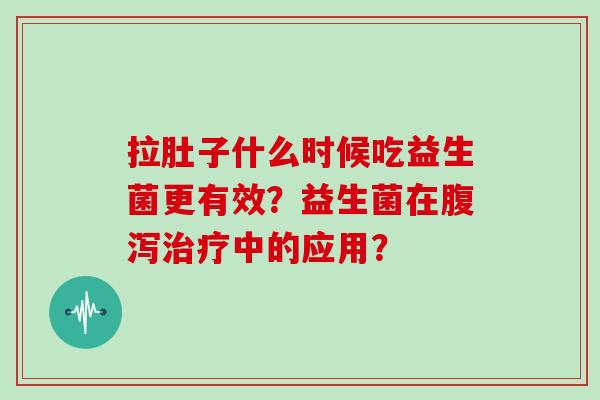 拉肚子什么时候吃益生菌更有效？益生菌在腹泻治疗中的应用？