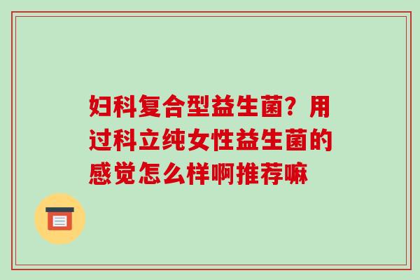 复合型益生菌？用过科立纯女性益生菌的感觉怎么样啊推荐嘛