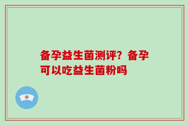 备孕益生菌测评?备孕可以吃益生菌粉吗 备孕益生菌测评?备孕可以吃益生菌粉吗