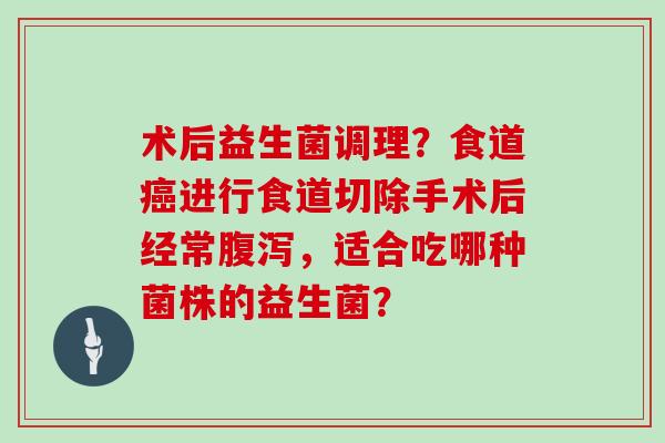 术后益生菌调理？食道癌进行食道切除手术后经常腹泻，适合吃哪种菌株的益生菌？