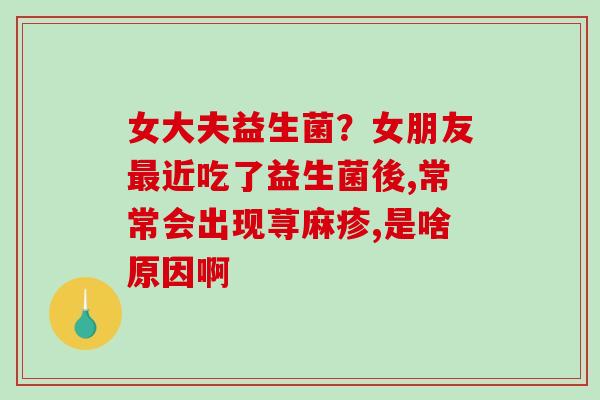 女大夫益生菌？女朋友近吃了益生菌後,常常会出现荨麻疹,是啥原因啊