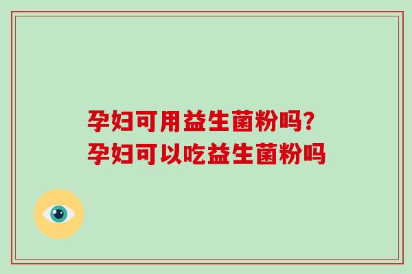 孕妇可用益生菌粉吗？孕妇可以吃益生菌粉吗