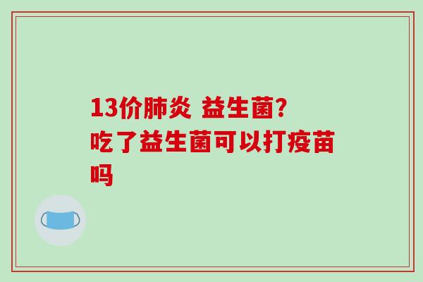 13价炎 益生菌?吃了益生菌可以打疫苗吗 13价炎 益生菌?吃了益生菌可以打疫苗吗