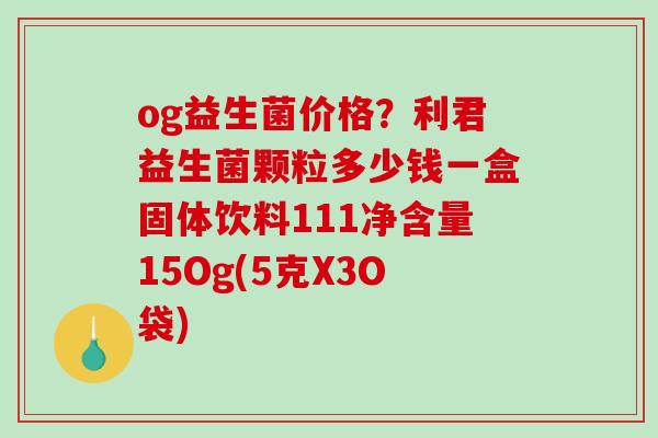 og益生菌价格?利君益生菌颗粒多少钱一盒固体饮料111净含量15Og(5克X3O袋) og益生菌价格?利君益生菌颗粒多少钱一盒固体饮料111净含量15Og(5克X3O袋)