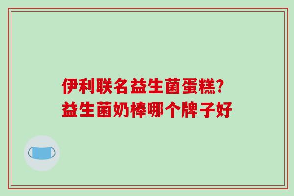 伊利联名益生菌蛋糕？益生菌奶棒哪个牌子好