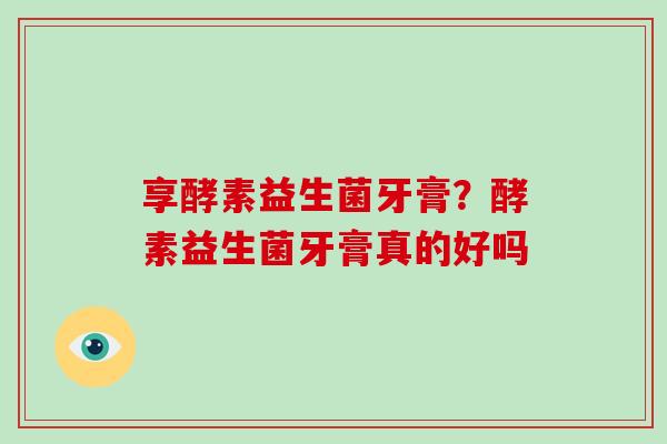 享酵素益生菌牙膏？酵素益生菌牙膏真的好吗