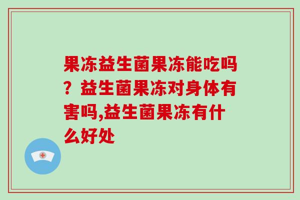 果冻益生菌果冻能吃吗？益生菌果冻对身体有害吗,益生菌果冻有什么好处
