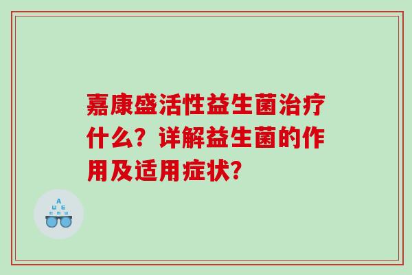 嘉康盛活性益生菌什么?详解益生菌的作用及适用症状? 嘉康盛活性益生菌什么?详解益生菌的作用及适用症状?