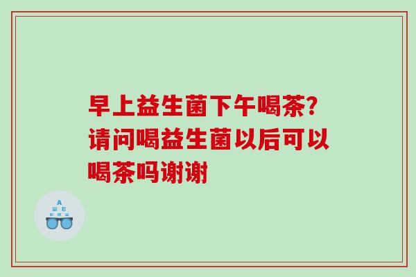 早上益生菌下午喝茶？请问喝益生菌以后可以喝茶吗谢谢
