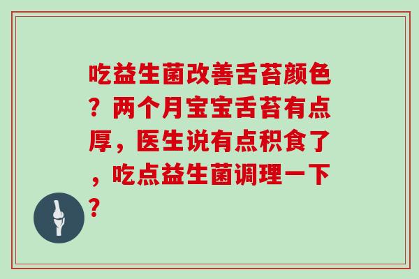 吃益生菌改善舌苔颜色？两个月宝宝舌苔有点厚，医生说有点积食了，吃点益生菌调理一下？