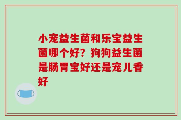 小宠益生菌和乐宝益生菌哪个好？狗狗益生菌是肠胃宝好还是宠儿香好