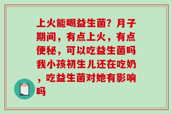 上火能喝益生菌？月子期间，有点上火，有点，可以吃益生菌吗我小孩初生儿还在吃奶，吃益生菌对她有影响吗