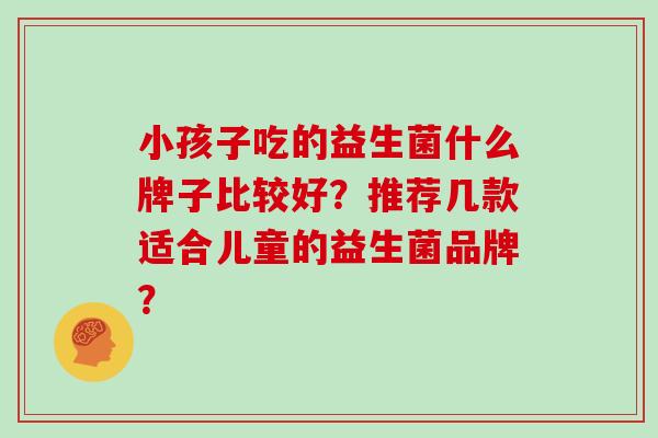 小孩子吃的益生菌什么牌子比较好？推荐几款适合儿童的益生菌品牌？