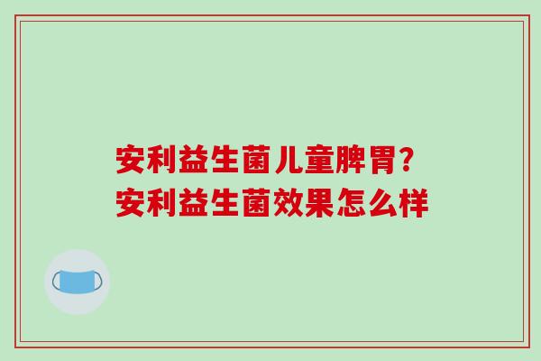 安利益生菌儿童脾胃？安利益生菌效果怎么样