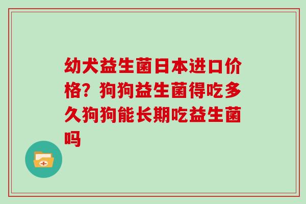 幼犬益生菌日本进口价格？狗狗益生菌得吃多久狗狗能长期吃益生菌吗