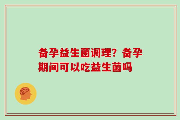 备孕益生菌调理?备孕期间可以吃益生菌吗 备孕益生菌调理?备孕期间可以吃益生菌吗