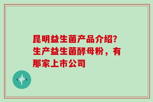 昆明益生菌产品介绍？生产益生菌酵母粉，有那家上市公司