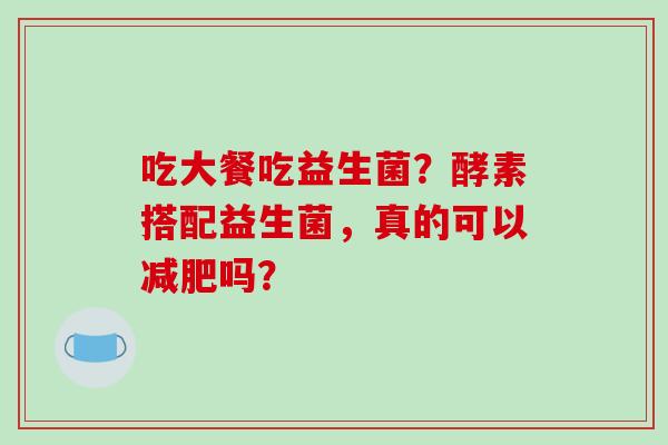 吃大餐吃益生菌？酵素搭配益生菌，真的可以吗？