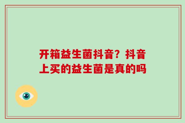 开箱益生菌抖音？抖音上买的益生菌是真的吗