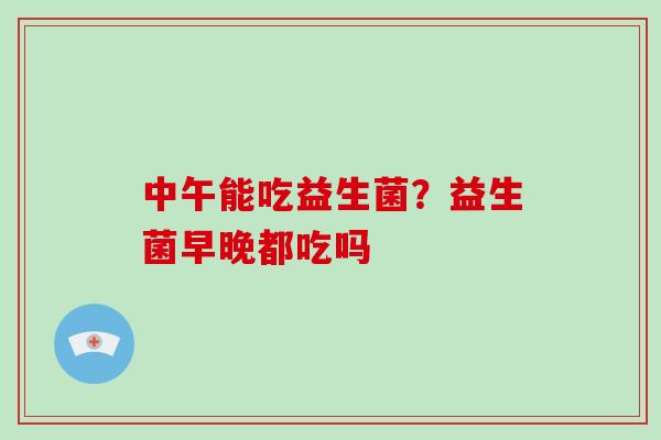 中午能吃益生菌？益生菌早晚都吃吗