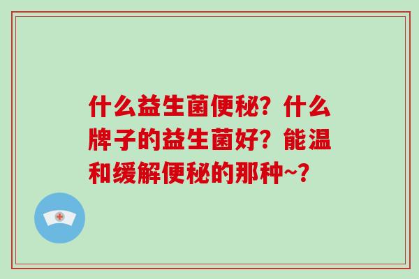 什么益生菌便秘？什么牌子的益生菌好？能温和缓解便秘的那种~？