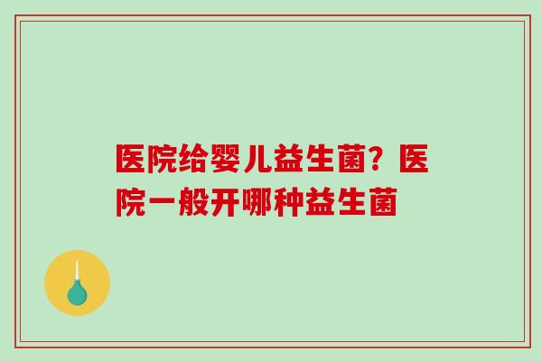 医院给婴儿益生菌？医院一般开哪种益生菌