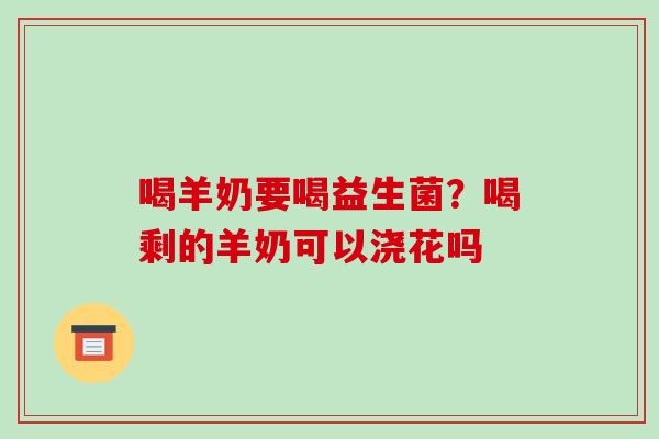 喝羊奶要喝益生菌？喝剩的羊奶可以浇花吗