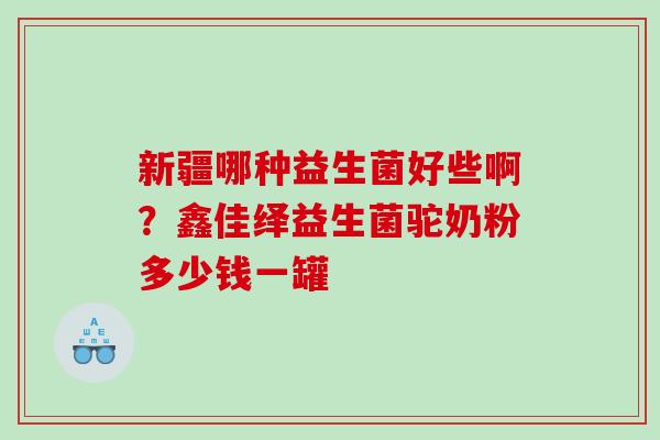 新疆哪种益生菌好些啊？鑫佳绎益生菌驼奶粉多少钱一罐