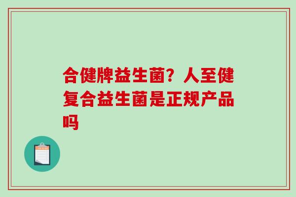 合健牌益生菌？人至健复合益生菌是正规产品吗