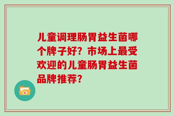 儿童调理肠胃益生菌哪个牌子好？市场上最受欢迎的儿童肠胃益生菌品牌推荐？