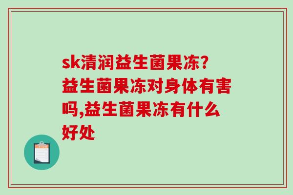 sk清润益生菌果冻？益生菌果冻对身体有害吗,益生菌果冻有什么好处