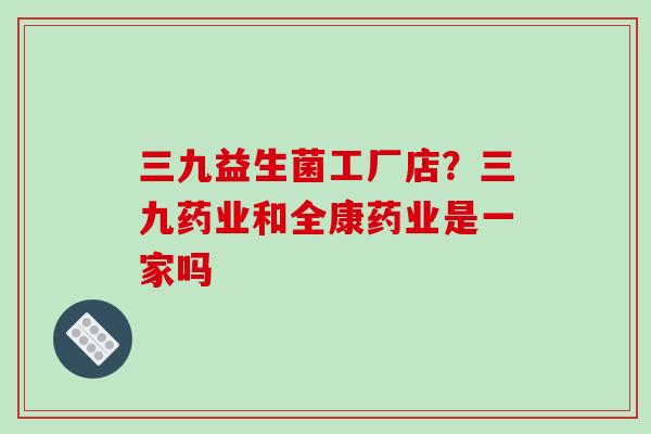 三九益生菌工厂店?三九药业和全康药业是一家吗 三九益生菌工厂店?三九药业和全康药业是一家吗