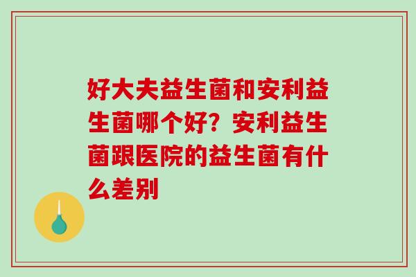 好大夫益生菌和安利益生菌哪个好？安利益生菌跟医院的益生菌有什么差别