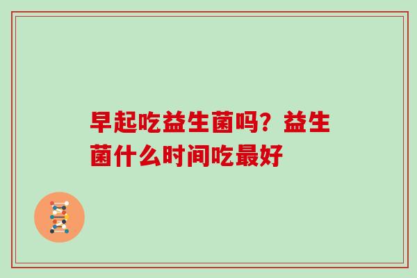 早起吃益生菌吗？益生菌什么时间吃最好