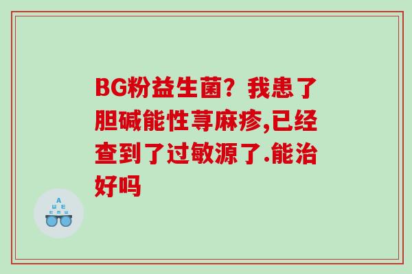 BG粉益生菌？我患了胆碱能性荨麻疹,已经查到了过敏源了.能治好吗