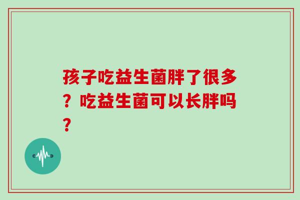 孩子吃益生菌胖了很多？吃益生菌可以长胖吗？